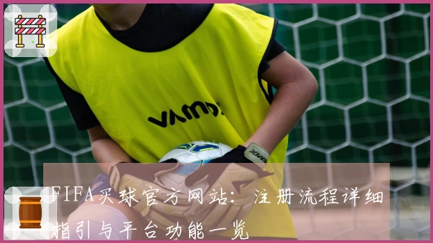 FIFA买球官方网站：注册流程详细指引与平台功能一览